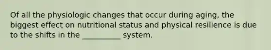 Of all the physiologic changes that occur during aging, the biggest effect on nutritional status and physical resilience is due to the shifts in the __________ system.