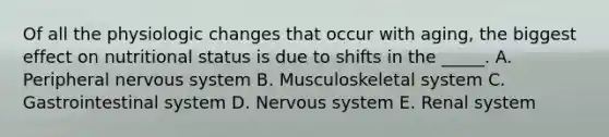 Of all the physiologic changes that occur with aging, the biggest effect on nutritional status is due to shifts in the _____. A. Peripheral nervous system B. Musculoskeletal system C. Gastrointestinal system D. Nervous system E. Renal system