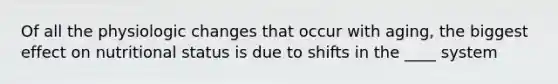 Of all the physiologic changes that occur with aging, the biggest effect on nutritional status is due to shifts in the ____ system