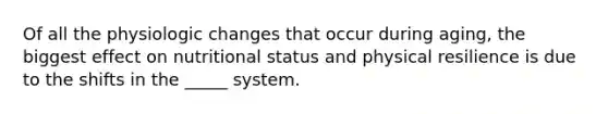 Of all the physiologic changes that occur during aging, the biggest effect on nutritional status and physical resilience is due to the shifts in the _____ system.