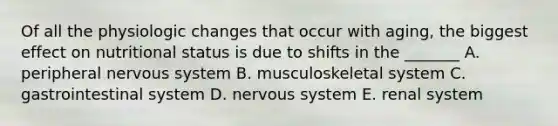 Of all the physiologic changes that occur with aging, the biggest effect on nutritional status is due to shifts in the _______ A. peripheral nervous system B. musculoskeletal system C. gastrointestinal system D. nervous system E. renal system