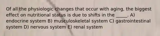 Of all the physiologic changes that occur with aging, the biggest effect on nutritional status is due to shifts in the _____. A) endocrine system B) musculoskeletal system C) gastrointestinal system D) nervous system E) renal system