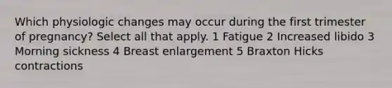 Which physiologic changes may occur during the first trimester of pregnancy? Select all that apply. 1 Fatigue 2 Increased libido 3 Morning sickness 4 Breast enlargement 5 Braxton Hicks contractions