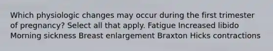 Which physiologic changes may occur during the first trimester of pregnancy? Select all that apply. Fatigue Increased libido Morning sickness Breast enlargement Braxton Hicks contractions