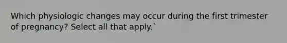 Which physiologic changes may occur during the first trimester of pregnancy? Select all that apply.`