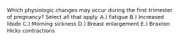 Which physiologic changes may occur during the first trimester of pregnancy? Select all that apply. A.) Fatigue B.) Increased libido C.) Morning sickness D.) Breast enlargement E.) Braxton Hicks contractions