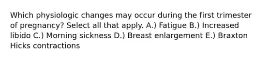 Which physiologic changes may occur during the first trimester of pregnancy? Select all that apply. A.) Fatigue B.) Increased libido C.) Morning sickness D.) Breast enlargement E.) Braxton Hicks contractions