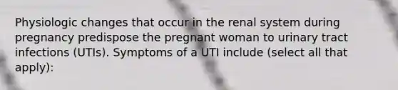 Physiologic changes that occur in the renal system during pregnancy predispose the pregnant woman to urinary tract infections (UTIs). Symptoms of a UTI include (select all that apply):