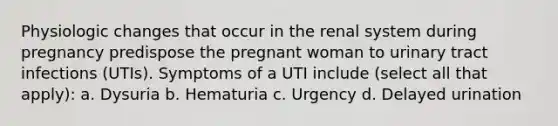 Physiologic changes that occur in the renal system during pregnancy predispose the pregnant woman to urinary tract infections (UTIs). Symptoms of a UTI include (select all that apply): a. Dysuria b. Hematuria c. Urgency d. Delayed urination