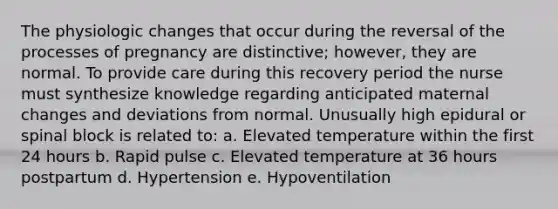 The physiologic changes that occur during the reversal of the processes of pregnancy are distinctive; however, they are normal. To provide care during this recovery period the nurse must synthesize knowledge regarding anticipated maternal changes and deviations from normal. Unusually high epidural or spinal block is related to: a. Elevated temperature within the first 24 hours b. Rapid pulse c. Elevated temperature at 36 hours postpartum d. Hypertension e. Hypoventilation