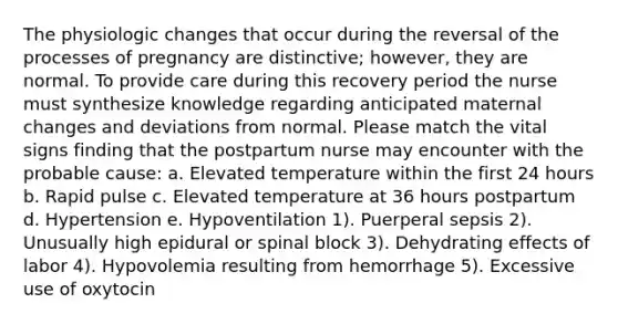 The physiologic changes that occur during the reversal of the processes of pregnancy are distinctive; however, they are normal. To provide care during this recovery period the nurse must synthesize knowledge regarding anticipated maternal changes and deviations from normal. Please match the vital signs finding that the postpartum nurse may encounter with the probable cause: a. Elevated temperature within the first 24 hours b. Rapid pulse c. Elevated temperature at 36 hours postpartum d. Hypertension e. Hypoventilation 1). Puerperal sepsis 2). Unusually high epidural or spinal block 3). Dehydrating effects of labor 4). Hypovolemia resulting from hemorrhage 5). Excessive use of oxytocin