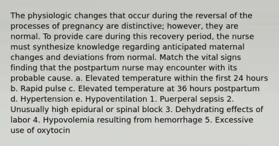 The physiologic changes that occur during the reversal of the processes of pregnancy are distinctive; however, they are normal. To provide care during this recovery period, the nurse must synthesize knowledge regarding anticipated maternal changes and deviations from normal. Match the vital signs finding that the postpartum nurse may encounter with its probable cause. a. Elevated temperature within the first 24 hours b. Rapid pulse c. Elevated temperature at 36 hours postpartum d. Hypertension e. Hypoventilation 1. Puerperal sepsis 2. Unusually high epidural or spinal block 3. Dehydrating effects of labor 4. Hypovolemia resulting from hemorrhage 5. Excessive use of oxytocin