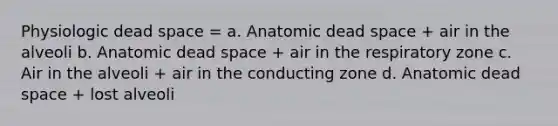 Physiologic dead space = a. Anatomic dead space + air in the alveoli b. Anatomic dead space + air in the respiratory zone c. Air in the alveoli + air in the conducting zone d. Anatomic dead space + lost alveoli