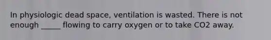 In physiologic dead space, ventilation is wasted. There is not enough _____ flowing to carry oxygen or to take CO2 away.