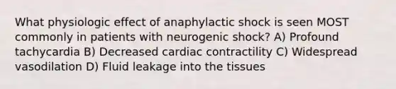 What physiologic effect of anaphylactic shock is seen MOST commonly in patients with neurogenic shock? A) Profound tachycardia B) Decreased cardiac contractility C) Widespread vasodilation D) Fluid leakage into the tissues