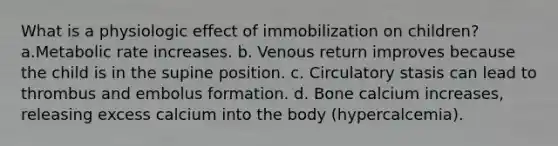 What is a physiologic effect of immobilization on children? a.Metabolic rate increases. b. Venous return improves because the child is in the supine position. c. Circulatory stasis can lead to thrombus and embolus formation. d. Bone calcium increases, releasing excess calcium into the body (hypercalcemia).