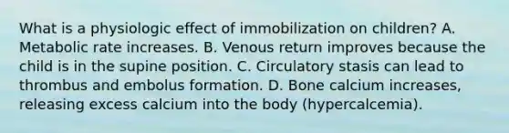 What is a physiologic effect of immobilization on children? A. Metabolic rate increases. B. Venous return improves because the child is in the supine position. C. Circulatory stasis can lead to thrombus and embolus formation. D. Bone calcium increases, releasing excess calcium into the body (hypercalcemia).