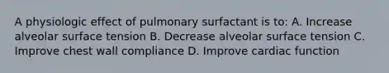 A physiologic effect of pulmonary surfactant is to: A. Increase alveolar surface tension B. Decrease alveolar surface tension C. Improve chest wall compliance D. Improve cardiac function