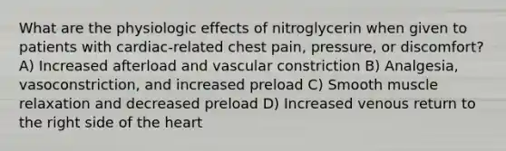 What are the physiologic effects of nitroglycerin when given to patients with cardiac-related chest pain, pressure, or discomfort? A) Increased afterload and vascular constriction B) Analgesia, vasoconstriction, and increased preload C) Smooth muscle relaxation and decreased preload D) Increased venous return to the right side of the heart