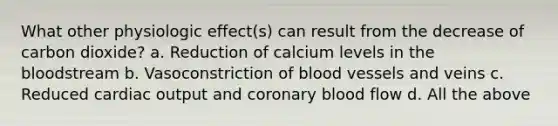 What other physiologic effect(s) can result from the decrease of carbon dioxide? a. Reduction of calcium levels in the bloodstream b. Vasoconstriction of blood vessels and veins c. Reduced cardiac output and coronary blood flow d. All the above