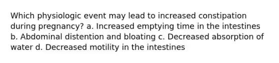 Which physiologic event may lead to increased constipation during pregnancy? a. Increased emptying time in the intestines b. Abdominal distention and bloating c. Decreased absorption of water d. Decreased motility in the intestines