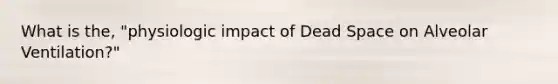 What is the, "physiologic impact of Dead Space on Alveolar Ventilation?"