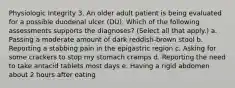 Physiologic Integrity 3. An older adult patient is being evaluated for a possible duodenal ulcer (DU). Which of the following assessments supports the diagnoses? (Select all that apply.) a. Passing a moderate amount of dark reddish-brown stool b. Reporting a stabbing pain in the epigastric region c. Asking for some crackers to stop my stomach cramps d. Reporting the need to take antacid tablets most days e. Having a rigid abdomen about 2 hours after eating