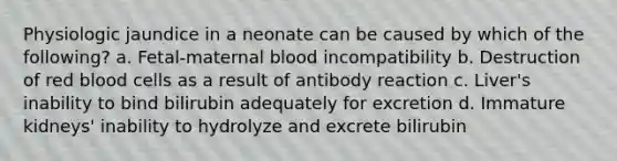 Physiologic jaundice in a neonate can be caused by which of the following? a. Fetal-maternal blood incompatibility b. Destruction of red blood cells as a result of antibody reaction c. Liver's inability to bind bilirubin adequately for excretion d. Immature kidneys' inability to hydrolyze and excrete bilirubin