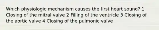 Which physiologic mechanism causes the first heart sound? 1 Closing of the mitral valve 2 Filling of the ventricle 3 Closing of the aortic valve 4 Closing of the pulmonic valve