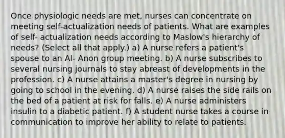 Once physiologic needs are met, nurses can concentrate on meeting self-actualization needs of patients. What are examples of self- actualization needs according to Maslow's hierarchy of needs? (Select all that apply.) a) A nurse refers a patient's spouse to an Al- Anon group meeting. b) A nurse subscribes to several nursing journals to stay abreast of developments in the profession. c) A nurse attains a master's degree in nursing by going to school in the evening. d) A nurse raises the side rails on the bed of a patient at risk for falls. e) A nurse administers insulin to a diabetic patient. f) A student nurse takes a course in communication to improve her ability to relate to patients.