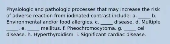 Physiologic and pathologic processes that may increase the risk of adverse reaction from iodinated contrast include: a. _____ b. Environmental and/or food allergies. c. _____ disease. d. Multiple _____. e. _____ mellitus. f. Pheochromocytoma. g. _____ cell disease. h. Hyperthyroidism. i. Significant cardiac disease.