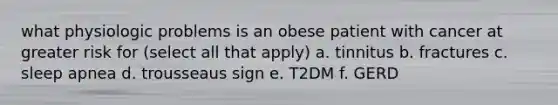 what physiologic problems is an obese patient with cancer at greater risk for (select all that apply) a. tinnitus b. fractures c. sleep apnea d. trousseaus sign e. T2DM f. GERD