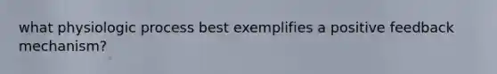 what physiologic process best exemplifies a positive feedback mechanism?