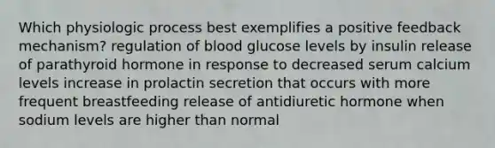 Which physiologic process best exemplifies a positive feedback mechanism? regulation of blood glucose levels by insulin release of parathyroid hormone in response to decreased serum calcium levels increase in prolactin secretion that occurs with more frequent breastfeeding release of antidiuretic hormone when sodium levels are higher than normal