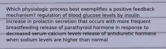 Which physiologic process best exemplifies a positive feedback mechanism? regulation of blood glucose levels by insulin increase in prolactin secretion that occurs with more frequent breastfeeding release of parathyroid hormone in response to decreased serum calcium levels release of antidiuretic hormone when sodium levels are higher than normal