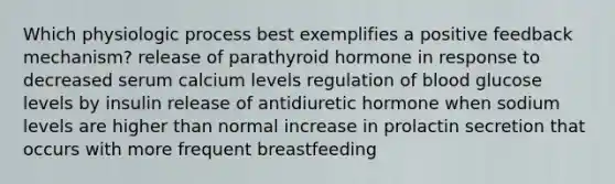 Which physiologic process best exemplifies a positive feedback mechanism? release of parathyroid hormone in response to decreased serum calcium levels regulation of blood glucose levels by insulin release of antidiuretic hormone when sodium levels are higher than normal increase in prolactin secretion that occurs with more frequent breastfeeding