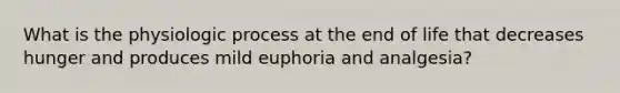 What is the physiologic process at the end of life that decreases hunger and produces mild euphoria and analgesia?