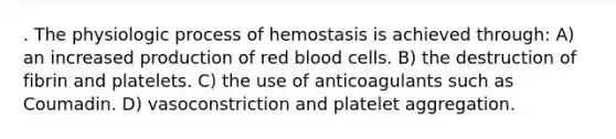 . The physiologic process of hemostasis is achieved through: A) an increased production of red blood cells. B) the destruction of fibrin and platelets. C) the use of anticoagulants such as Coumadin. D) vasoconstriction and platelet aggregation.