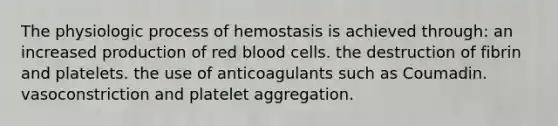 The physiologic process of hemostasis is achieved through: an increased production of red blood cells. the destruction of fibrin and platelets. the use of anticoagulants such as Coumadin. vasoconstriction and platelet aggregation.