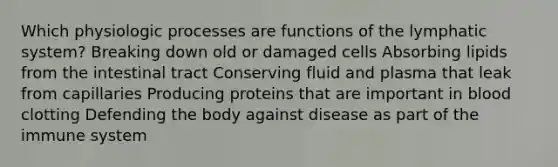 Which physiologic processes are functions of the lymphatic system? Breaking down old or damaged cells Absorbing lipids from the intestinal tract Conserving fluid and plasma that leak from capillaries Producing proteins that are important in blood clotting Defending the body against disease as part of the immune system