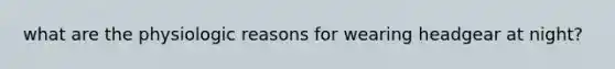 what are the physiologic reasons for wearing headgear at night?