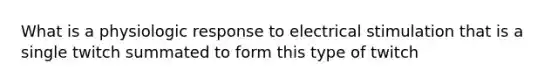 What is a physiologic response to electrical stimulation that is a single twitch summated to form this type of twitch