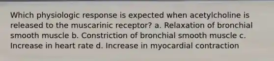 Which physiologic response is expected when acetylcholine is released to the muscarinic receptor? a. Relaxation of bronchial smooth muscle b. Constriction of bronchial smooth muscle c. Increase in heart rate d. Increase in myocardial contraction