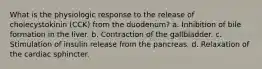 What is the physiologic response to the release of cholecystokinin (CCK) from the duodenum? a. Inhibition of bile formation in the liver. b. Contraction of the gallbladder. c. Stimulation of insulin release from the pancreas. d. Relaxation of the cardiac sphincter.