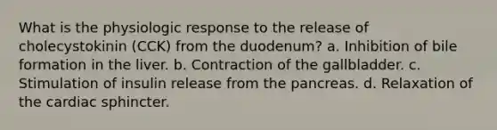 What is the physiologic response to the release of cholecystokinin (CCK) from the duodenum? a. Inhibition of bile formation in the liver. b. Contraction of the gallbladder. c. Stimulation of insulin release from <a href='https://www.questionai.com/knowledge/kITHRba4Cd-the-pancreas' class='anchor-knowledge'>the pancreas</a>. d. Relaxation of the cardiac sphincter.