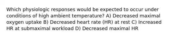 Which physiologic responses would be expected to occur under conditions of high ambient temperature? A) Decreased maximal oxygen uptake B) Decreased heart rate (HR) at rest C) Increased HR at submaximal workload D) Decreased maximal HR