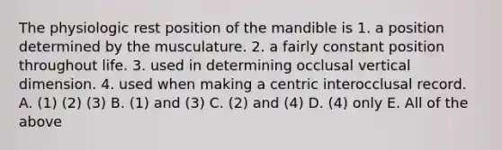 The physiologic rest position of the mandible is 1. a position determined by the musculature. 2. a fairly constant position throughout life. 3. used in determining occlusal vertical dimension. 4. used when making a centric interocclusal record. A. (1) (2) (3) B. (1) and (3) C. (2) and (4) D. (4) only E. All of the above