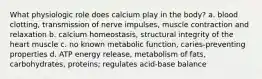 What physiologic role does calcium play in the body? a. blood clotting, transmission of nerve impulses, muscle contraction and relaxation b. calcium homeostasis, structural integrity of the heart muscle c. no known metabolic function, caries-preventing properties d. ATP energy release, metabolism of fats, carbohydrates, proteins; regulates acid-base balance