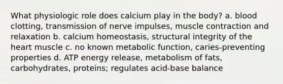 What physiologic role does calcium play in the body? a. blood clotting, transmission of nerve impulses, muscle contraction and relaxation b. calcium homeostasis, structural integrity of the heart muscle c. no known metabolic function, caries-preventing properties d. ATP energy release, metabolism of fats, carbohydrates, proteins; regulates acid-base balance