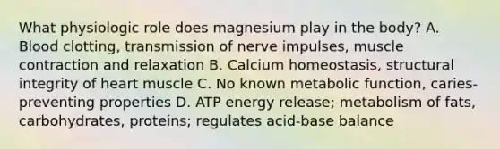 What physiologic role does magnesium play in the body? A. Blood clotting, transmission of nerve impulses, muscle contraction and relaxation B. Calcium homeostasis, structural integrity of heart muscle C. No known metabolic function, caries-preventing properties D. ATP energy release; metabolism of fats, carbohydrates, proteins; regulates acid-base balance